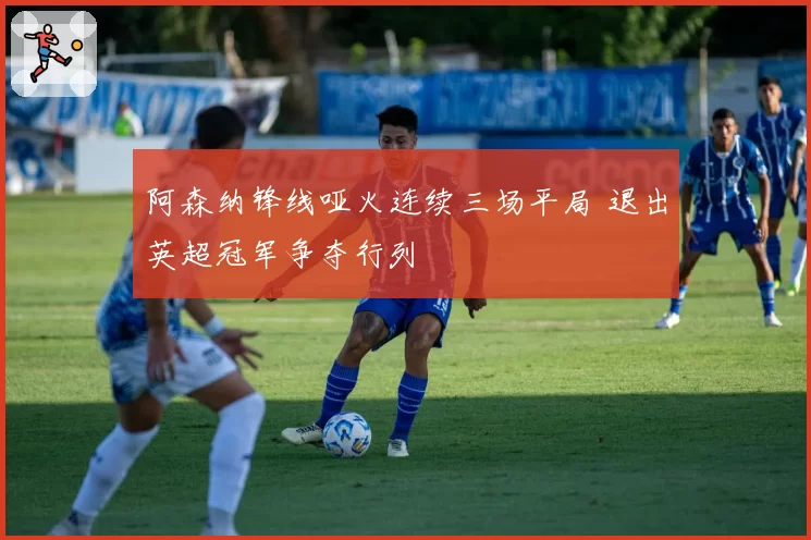 阿森纳锋线哑火连续三场平局 退出英超冠军争夺行列